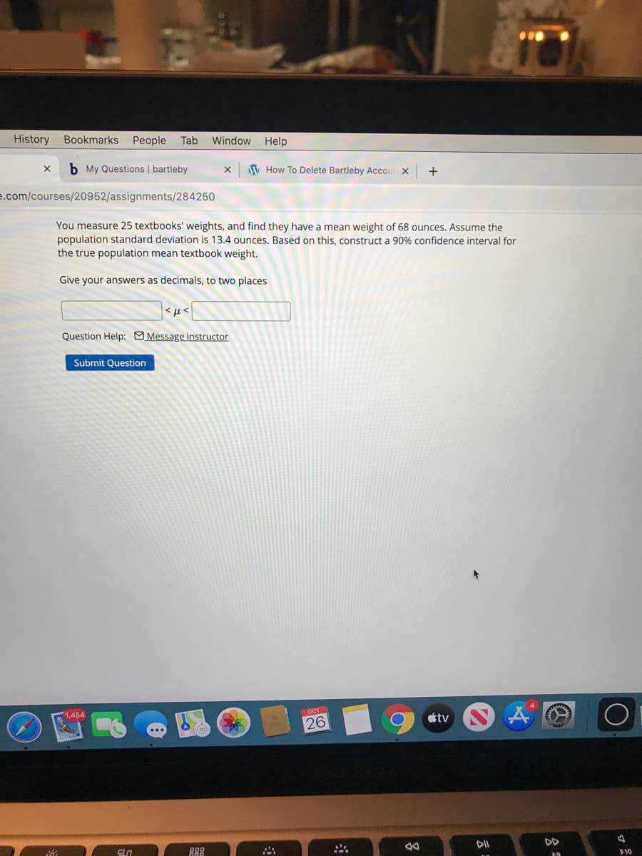History
Bookmarks People
Tab Window
Help
b My Questions | bartleby
W How To Delete Bartleby Accour X
+
e.com/courses/20952/assignments/284250
You measure 25 textbooks' weights, and find they have a mean weight of 68 ounces. Assume the
population standard deviation is 13.4 ounces. Based on this, construct a 90% confidence interval for
the true population mean textbook weight.
Give your answers as decimals, to two places
Question Help: Message instructor
Submit Question
OCT
1,454
tv
26
DII
DD
F10
