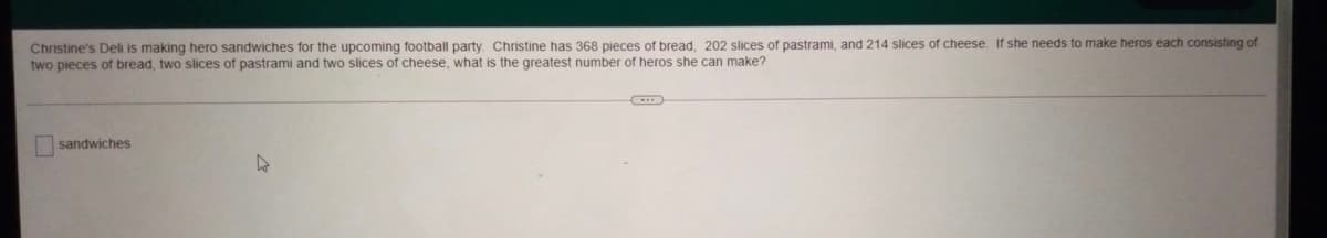 Christine's Deli is making hero sandwiches for the upcoming football party. Christine has 368 pieces of bread, 202 slices of pastrami, and 214 slices of cheese. If she needs to make heros each consisting of
two pieces of bread, two slices of pastrami and two slices of cheese, what is the greatest number of heros she can make?
sandwiches
