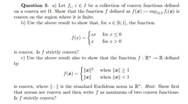 Question 5. a) Let fi, i e I be a collection of convex functions defined
on a convex set N. Show that the function f defined as f(x) := sup;eI fi(x) is
convex on the region where it is finite.
b) Use the above result to show that, for s e [0, 1], the function
for a <0
f(x) =
%3D
for x>0
is convex. Is f strictly convex?
c) Use the above result also to show that the function f : R" - R defined
by
Sa|? when ||æ|| 2 1
f(x) =
when ||æ|| < 1
is convex, where || · || is the standard Euclidean norm in R". Hint: Show first
that norms are convex and then write f as maximum of two convex functions.
Is f strictly convex?
