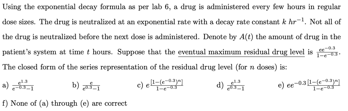 Using the exponential decay formula as per lab 6, a drug is administered every few hours in regular
dose sizes. The drug is neutralized at an exponential rate with a decay rate constant k hr-. Not all of
the drug is neutralized before the next dose is administered. Denote by A(t) the amount of drug in the
patient's system at time t hours. Suppose that the eventual maximum residual drug level is
ее -0.3
-0.3 ·
The closed form of the series representation of the residual drug level (for n doses) is:
a)
el.3
-0.3–1
b) 20.3–1
c) el-(e-0.3)n]
1-e-0.3
d)
el.3
e0.3 –
-0.3 [1-(e-0.3)"]
1-е-0.3
е) ее
-1
f) None of (a) through (e) are correct
