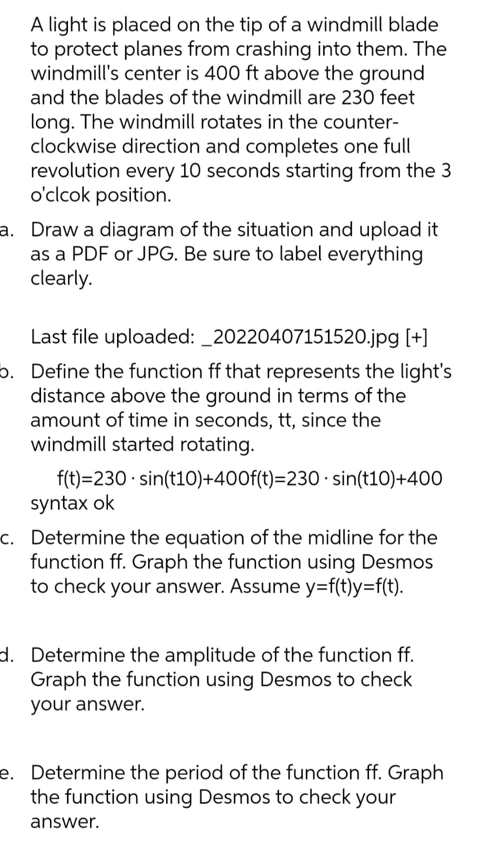 A light is placed on the tip of a windmill blade
to protect planes from crashing into them. The
windmill's center is 400 ft above the ground
and the blades of the windmill are 230 feet
long. The windmill rotates in the counter-
clockwise direction and completes one full
revolution every 10 seconds starting from the 3
o'clcok position.
a. Draw a diagram of the situation and upload it
as a PDF or JPG. Be sure to label everything
clearly.
Last file uploaded: _20220407151520.jpg [+]
5. Define the function ff that represents the light's
distance above the ground in terms of the
amount of time in seconds, tt, since the
windmill started rotating.
f(t)=230 · sin(t10)+400f(t)=230 · sin(t10)+400
syntax ok
c. Determine the equation of the midline for the
function ff. Graph the function using Desmos
to check your answer. Assume y=f(t)y=f(t).
d. Determine the amplitude of the function ff.
Graph the function using Desmos to check
your answer.
e. Determine the period of the function ff. Graph
the function using Desmos to check your
answer.
