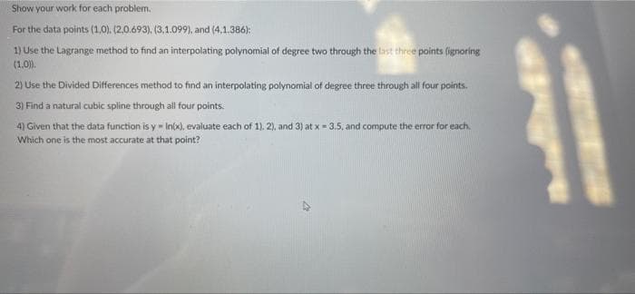 Show your work for each problem.
For the data points (1,0), (2,0.693), (3,1.099), and (4,1.386):
1) Use the Lagrange method to find an interpolating polynomial of degree two through the last three points (ignoring
(1.0).
2) Use the Divided Differences method to find an interpolating polynomial of degree three through all four points.
3) Find a natural cubic spline through all four points:
4) Given that the data function is y - Inix), evaluate each of 1). 2), and 3) at x = 3.5, and compute the error for each.
Which one is the most accurate at that point?
