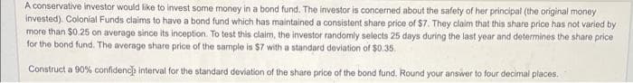 A conservative investor would like to invest some money in a bond fund. The investor is concerned about the safety of her principal (the original money
invested). Colonial Funds claims to have a bond fund which has maintained a consistent share price of $7. They claim that this share price has not varied by
more than $0.25 on average since its inception. To test this claim, the investor randomly selects 25 days during the last year and determines the share price
for the bond fund. The average share price of the sample is $7 with a standard deviation of $0.35.
Construct a 90% confidence interval for the standard deviation of the share price of the bond fund. Round your answer to four decimal places.
