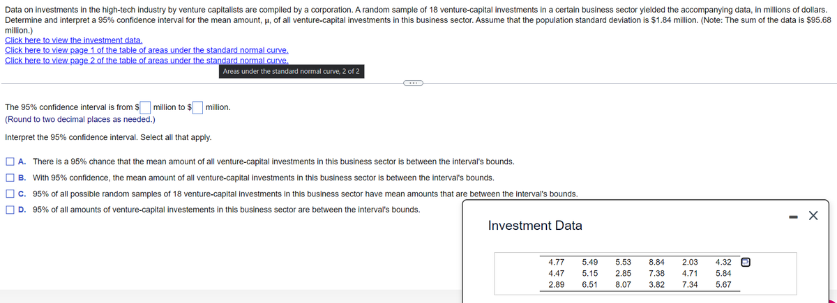 Data on investments in the high-tech industry by venture capitalists are compiled by a corporation. A random sample of 18 venture-capital investments in a certain business sector yielded the accompanying data, in millions of dollars.
Determine and interpret a 95% confidence interval for the mean amount, µ, of all venture-capital investments in this business sector. Assume that the population standard deviation is $1.84 million. (Note: The sum of the data is $95.68
million.)
Click here to view the investment data.
Click here to view page 1 of the table of areas under the standard normal curve.
Click here to view page 2 of the table of areas under the standard normal curve.
Areas under the standard normal curve, 2 of 2
The 95% confidence interval is from $ million to $
million.
(Round to two decimal places as needed.)
Interpret the 95% confidence interval. Select all that apply.
O A. There is a 95% chance that the mean amount of all venture-capital investments in this business sector is between the interval's bounds.
O B. With 95% confidence, the mean amount of all venture-capital investments in this business sector is between the interval's bounds.
O C. 95% of all possible random samples of 18 venture-capital investments in this business sector have mean amounts that are between the interval's bounds.
D. 95% of all amounts of venture-capital investements in this business sector are between the interval's bounds.
Investment Data
4.77
5.49
5.53
8.84
2.03
4.32
4.47
5.15
2.85
7.38
4.71
5.84
2.89
6.51
8.07
3.82
7.34
5.67
