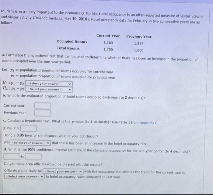Tourism is extremely important to the economy of Florida. Hotel occupancy is an often-reported measure of visitor volume
and visitor activity (Orlando Sentinel, May 19, 2018). Hotel occupancy data for February in two consecutive years are as
follows.
Current Year
Previous Year
Occupied Rooms
1,360
1,386
Total Rooms
1,700
1,800
a. Formulate the hypothesis test that can be used to determine whether there has been an increase in the proportion of
rooms occupied over the one-year period.
Let pi = population proportion of rooms occupied for current year
Pa= population proportion of rooms occupied for previous year
Ho : Pi - Pa
H.: Pi - P2
Select your answer
Select your answer
b. What is the estimated proportion of hotel rooms occupied each year (to 2 decimals)?
Current year
Previous Year
c. Conduct a hypothesis test. What is the p-value (to 4 decimals)? Use Table 1 from Appendix B.
p-value -
Using a 0.05 level of significance, what is your conclusion?
We
Select your answer- vthat there has been an increase in the hotel occupancy rate.
d. What is the 95% confidence interval estimate of the change in occupancy for the one-year period (to 4 decimals)?
to
Do you think area officials would be pleased with the results?
Officials would likely be
Select your answer vwith the occupancy statistics as the trend for the current year is
Select your answer- v in hotel occupancy rates compared to last year.
