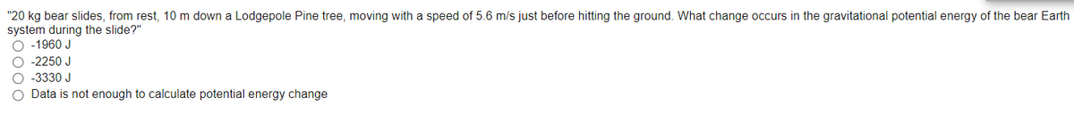 "20 kg bear slides, from rest, 10 m down a Lodgepole Pine tree, moving with a speed of 5.6 m/s just before hitting the ground. What change occurs in the gravitational potential energy of the bear Earth
system during the slide?"
O -1960 J
O -2250 J
O -3330 J
Data is not enough to calculate potential energy change
