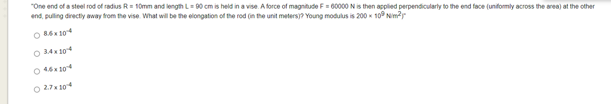 "One end of a steel rod of radius R = 10mm and length L = 90 cm is held in a vise. A force of magnitude F = 60000 N is then applied perpendicularly to the end face (uniformly across the area) at the other
end, pulling directly away from the vise. What will be the elongation of the rod (in the unit meters)? Young modulus is 200 x 109 N/m2)"
O 8.6 x 10-4
O 3.4 x 104
O 4.6 x 10-4
O 2.7 x 10-4
