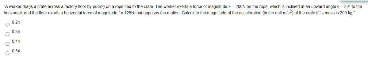 "A worker drags a crate across a factory floor by pulling on a rope tied to the crate. The worker exerts a force of magnitude F = 200N on the rope, which is inclined at an upward angle q = 30° to the
horizontal, and the floor exerts a horizontal force of magnitude f = 125N that opposes the motion. Calculate the magnitude of the acceleration (in the unit m/s2) of the crate if its mass is 200 kg."
0.24
0.34
0.44
0.54
O O O O
