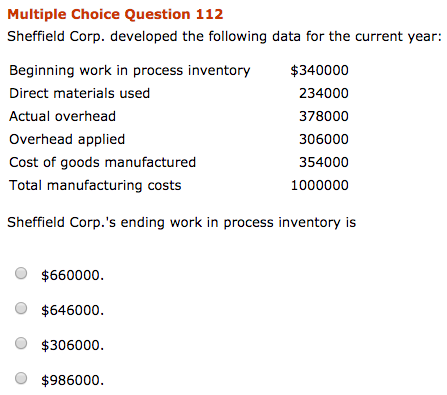 Multiple Choice Question 112
Sheffield Corp. developed the following data for the current year:
Beginning work in process inventory
Direct materials used
Actual overhead
Overhead applied
Cost of goods manufactured
Total manufacturing costs
Sheffield Corp.'s ending work in process inventory is
$660000.
$646000.
$306000.
$986000.
$340000
234000
378000
306000
354000
1000000