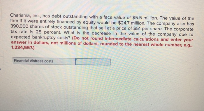 Charisma, Inc., has debt outstanding with a face value of $5.5 million. The value of the
firm if it were entirely financed by equity would be $24.7 million. The company also has
390,000 shares of stock outstanding that sell at a price of $51 per share. The corporate
tax rate is 25 percent. What is the decrease in the value of the company due to
expected bankruptcy costs? (Do not round intermediate calculations and enter your
answer in dollars, not millions of dollars, rounded to the nearest whole number, e.g.,
1,234,567.)
Financial distress costs