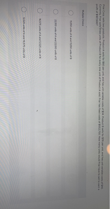 Friar Corp. sells two products. Product A sells for $60 per unit, and has unit variable costs of $34. Product B sells for $76 per unit, and has unit variable costs of $40.
Currently, Friar sells three units of Product B for every one unit of Product A sold. Friar has fixed costs of $552.750. How many units would Friar have to sell to earn a
profit of $187,600?
Multiple Choice
11,050 units of A and 11,050 units of B
22.100 units of A and 22,100 units of B
16,575 units of A and 5,525 units of B
5,525 units of A and 16,575 units of B