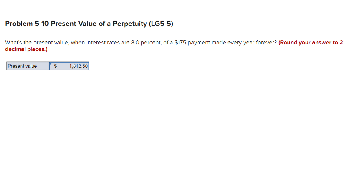 Problem 5-10 Present Value of a Perpetuity (LG5-5)
What's the present value, when interest rates are 8.0 percent, of a $175 payment made every year forever? (Round your answer to 2
decimal places.)
Present value
$
1,812.50