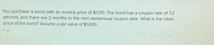 You purchase a bond with an invoice price of $1,170. The bond has a coupon rate of 7.2
percent, and there are 2 months to the next semiannual coupon date. What is the clean
price of the bond? Assume a par value of $1,000.