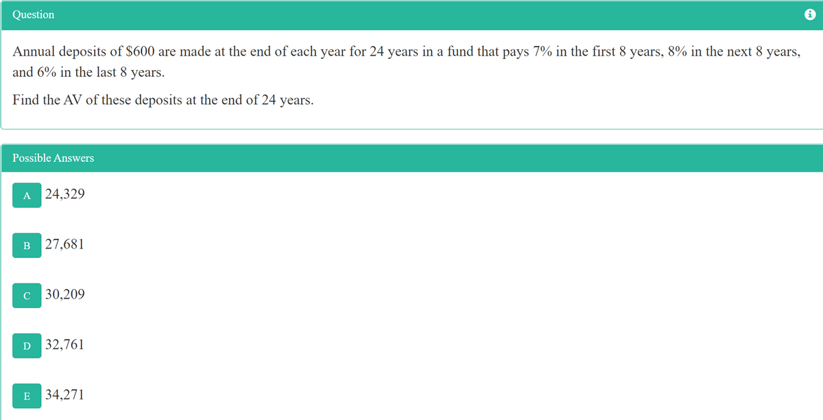 Question
Annual deposits of $600 are made at the end of each year for 24 years in a fund that pays 7% in the first 8 years, 8% in the next 8 years,
and 6% in the last 8 years.
Find the AV of these deposits at the end of 24 years.
Possible Answers
B
24,329
27,681
C 30,209
D 32,761
E 34,271