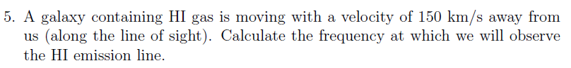 5. A galaxy containing HI gas is moving with a velocity of 150 km/s away from
us (along the line of sight). Calculate the frequency at which we will observe
the HI emission line.