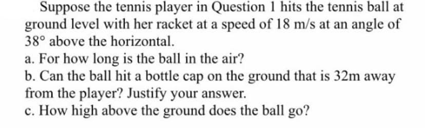 Suppose the tennis player in Question 1 hits the tennis ball at
ground level with her racket at a speed of 18 m/s at an angle of
38° above the horizontal.
a. For how long is the ball in the air?
b. Can the ball hit a bottle cap on the ground that is 32m away
from the player? Justify your answer.
c. How high above the ground does the ball go?
