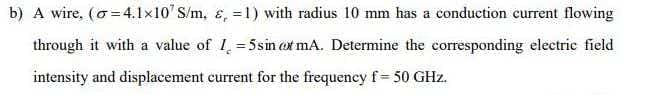 b) A wire, (o =4.1x10' S/m, ɛ, = 1) with radius 10 mm has a conduction current flowing
through it with a value of I = 5sin ot mA. Determine the corresponding electric field
intensity and displacement current for the frequency f= 50 GHz.
