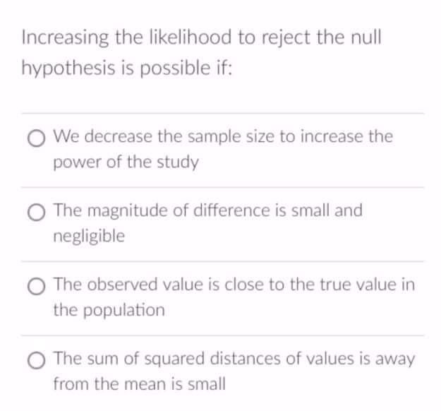 Increasing the likelihood to reject the null
hypothesis is possible if:
O We decrease the sample size to increase the
power of the study
O The magnitude of difference is small and
negligible
O The observed value is close to the true value in
the population
O The sum of squared distances of values is away
from the mean is small
