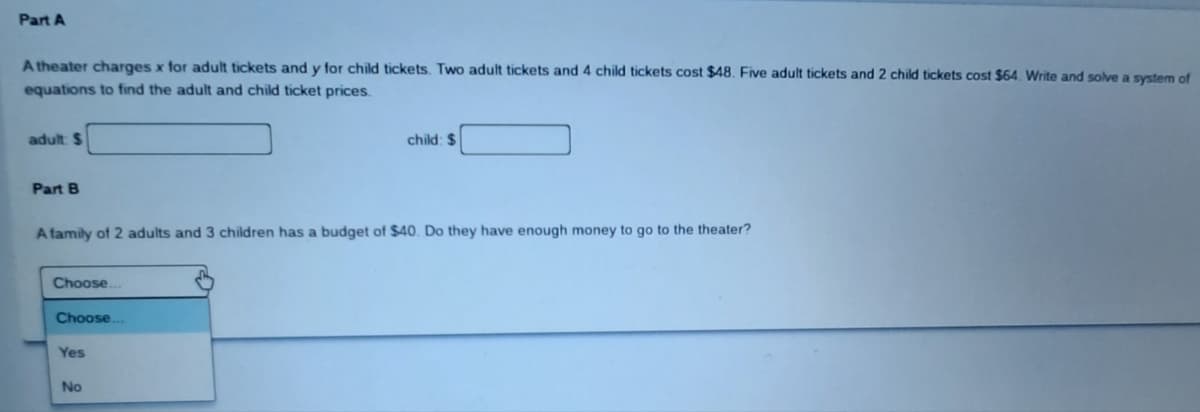 Part A
A theater charges x for adult tickets and y for child tickets. Two adult tickets and 4 child tickets cost $48. Five adult tickets and 2 child tickets cost $64. Write and solve a system of
equations to find the adult and child ticket prices.
adult: $
Part B
A family of 2 adults and 3 children has a budget of $40. Do they have enough money to go to the theater?
Choose.
Choose..
Yes
child: $
No