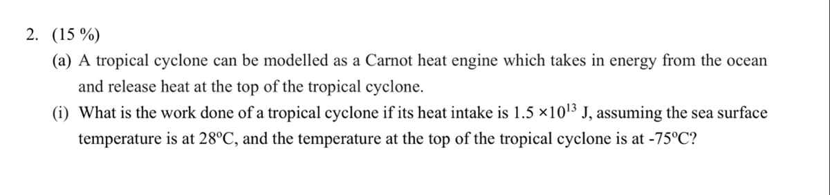 2. (15 %)
(a) A tropical cyclone can be modelled as a Carnot heat engine which takes in energy from the ocean
and release heat at the top of the tropical cyclone.
(i) What is the work done of a tropical cyclone if its heat intake is 1.5 ×1013 J, assuming the sea surface
temperature is at 28°C, and the temperature at the top of the tropical cyclone is at -75°C?
