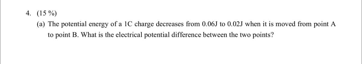 4. (15 %)
(a) The potential energy of a 1C charge decreases from 0.06J to 0.02J when it is moved from point A
to point B. What is the electrical potential difference between the two points?
