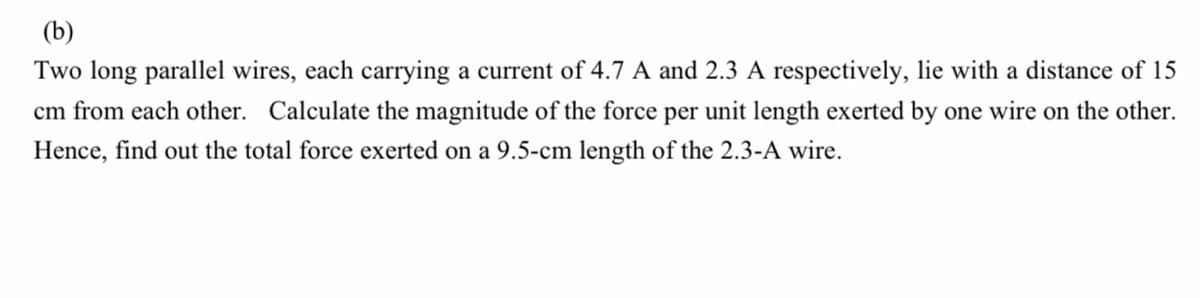 (b)
Two long parallel wires, each carrying a current of 4.7 A and 2.3 A respectively, lie with a distance of 15
cm from each other. Calculate the magnitude of the force per unit length exerted by one wire on the other.
Hence, find out the total force exerted on a 9.5-cm length of the 2.3-A wire.
