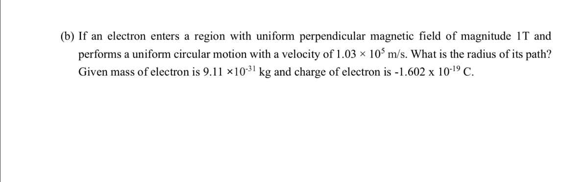 (b) If an electron enters a region with uniform perpendicular magnetic field of magnitude 1T and
performs a uniform circular motion with a velocity of 1.03 × 10$ m/s. What is the radius of its path?
Given mass of electron is 9.11 x1031 kg and charge of electron is -1.602 x 10-19 C.
