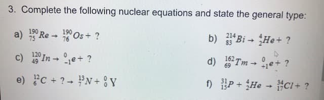 3. Complete the following nuclear equations and state the general type:
190
a) Re→Os+?
190
75
214
76
b) 334Bi→ He + ?
4
c) 120 In →
49
e)
C + ?
e+ ?
³N+Y
162 Tme+ ?
69
d)
f)
P+He → CI+ ?
->