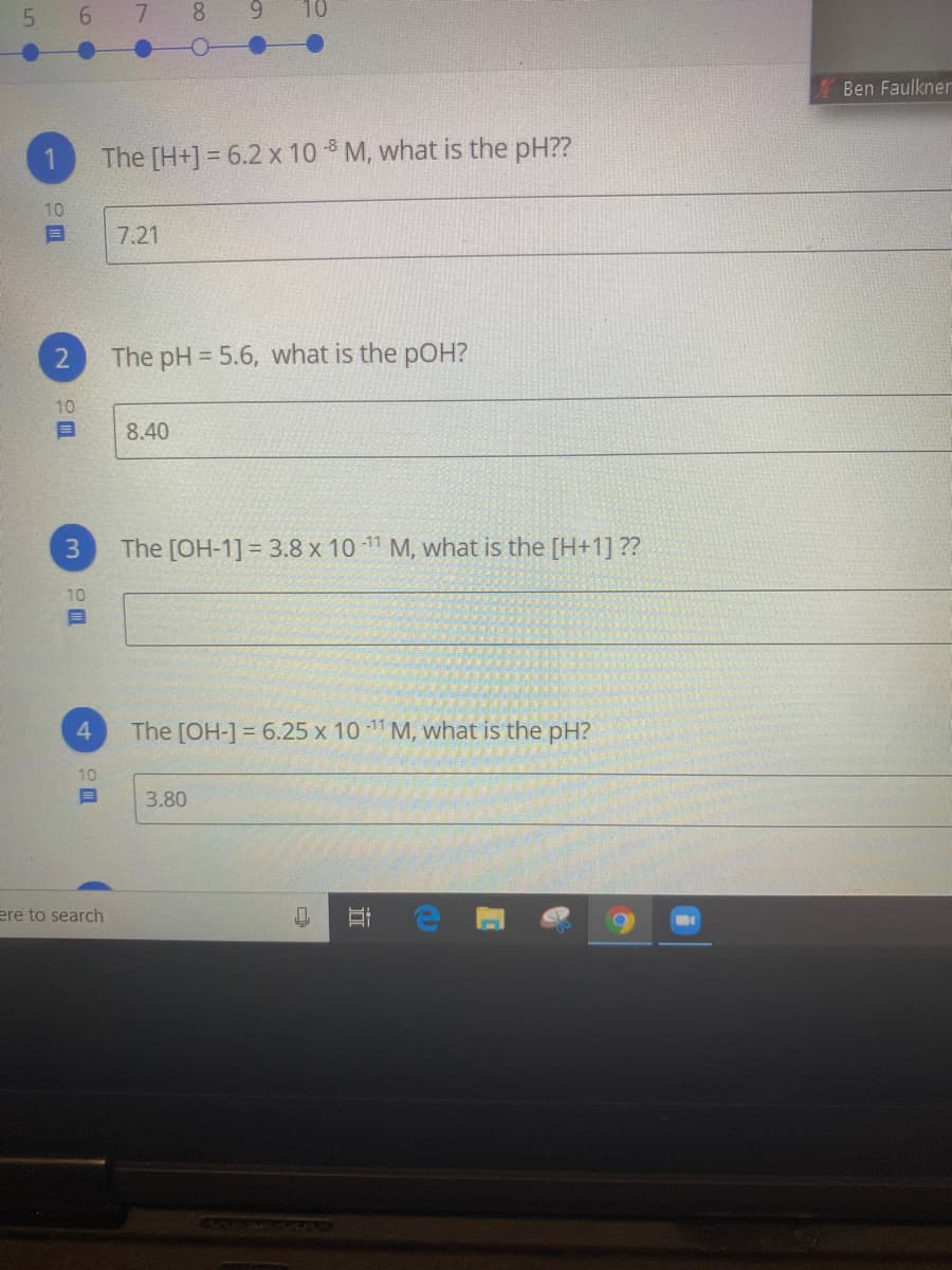 6 7
8 9
Ben Faulkner
The [H+] = 6.2 x 10 M, what is the pH??
10
7.21
The pH = 5.6, what is the pOH?
10
8.40
The [OH-1] = 3.8 x 10 11 M, what is the [H+1] ??
%3D
10
The [OH-1= 6.25 x 10 11 M, what is the pH?
10
3.80
ere to search
近
