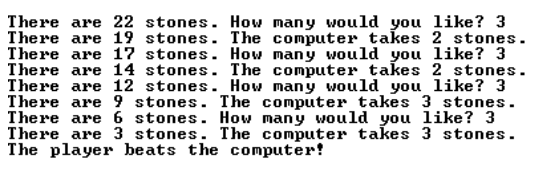 There are 22 stones. How many would you like? 3
There are 19 stones. The computer takes 2 stones.
There are 17 stones. How many would you like? 3
There are 14 stones. The computer takes 2 stones.
There are 12 stones. How many would you like? 3
There are 9 stones. The computer takes 3 stones.
There are 6 stones. How many would you like? 3
There are 3 stones. The computer takes 3 stones.
The player beats the computer!
