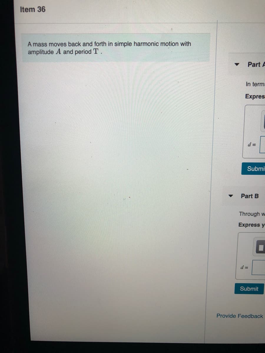 Item 36
A mass moves back and forth in simple harmonic motion with
amplitude A and period T.
Part A
In term:
Expres
d =
Submi
Part B
Through w
Express y
d =
Submit
Provide Feedback
