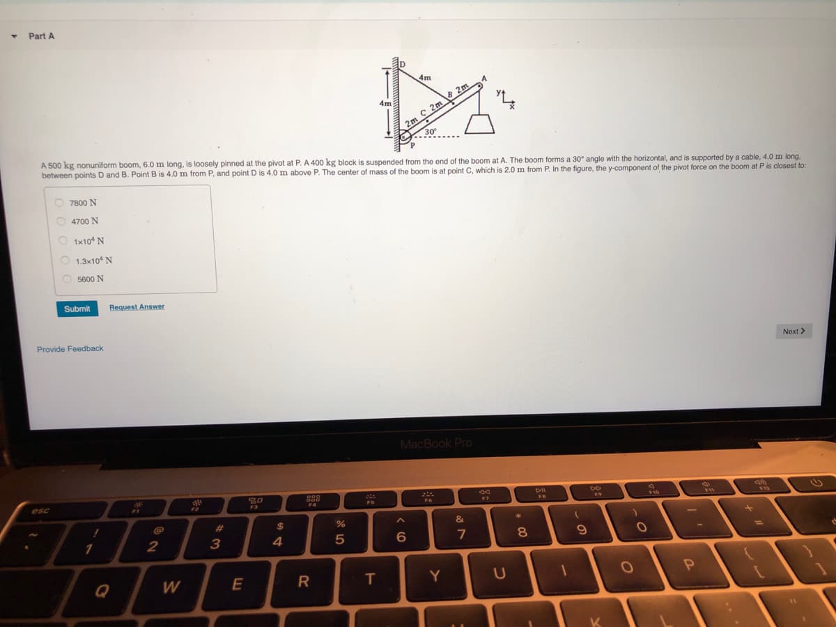 4m
4m
2m C 2m & 2m
A 500 kg nonuniform boom, 6.0 m long, is loosely pinned at the pivot at P. A 400 kg block is suspended from the end of the boom at A. The boom forms a 30° angle with the horizontal, and is supported by a cable, 4.0 m long,
between points D and B. Point B is 4.0 m from P, and point D is 4.0 m above P. The center of mass of the boom is at point C, which is 2.0 m from P. In the figure, the y-component of the pivot force on the boom at P is closest to:
O 7800 N
4700 N
O 1x10 N
O 1.3x10 N
5600 N
Submit
Request Answer
