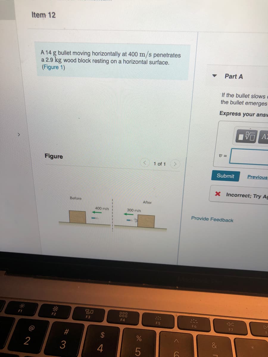 Item 12
A 14 g bullet moving horizontally at 400 m/s penetrates
a 2.9 kg wood block resting on a horizontal surface.
(Figure 1)
Part A
If the bullet slows
the bullet emerges
Express your answ
VO AZ
V =
Figure
1 of 1
Submit
Previous
X Incorrect; Try Ag
Before
After
400 m/s
300 m/s
Provide Feedback
B00
000
F1
F2
F3
F4
F5
F6
F 7
@
#3
&
2
3
4
%24
