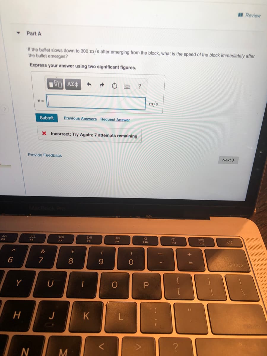 Review
Part A
If the bullet slows down to 300 m/s after emerging from the block, what is the speed of the block immediately after
the bullet emerges?
Express your answer using two significant figures.
m/s
Submit
Previous Answers Request Answer
X Incorrect; Try Again; 7 attempts remaining
Provide Feedback
Next >
DI
DD
()
F5
F7
F8
F9
F10
F11
F12
&
*
8
delete
J
N
M
