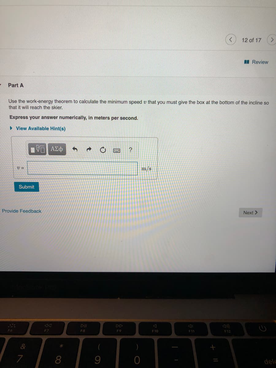 12 of 17
I Review
Part A
Use the work-energy theorem to calculate the minimum speed v that you must give the box at the bottom of the incline so
that it will reach the skier.
Express your answer numerically, in meters per second.
► View Available Hint(s)
m/s
Submit
Provide Feedback
Next >
DD
F6
F7
F8
F9
F10
F11
F12
&
7
8
dele
国
