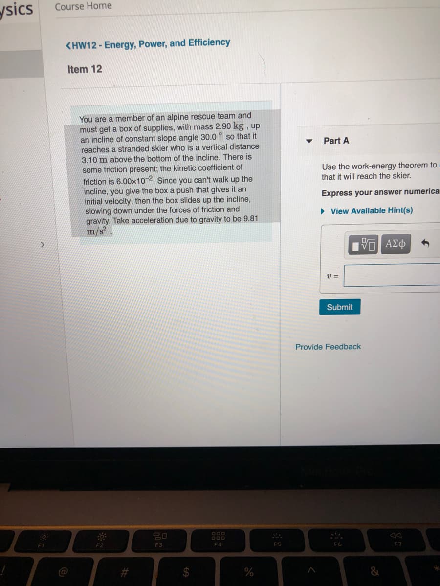 ysics
Course Home
<HW12 - Energy, Power, and Efficiency
Item 12
You are a member of an alpine rescue team and
must get a box of supplies, with mass 2.90 kg , up
an incline of constant slope angle 30.0 ° so that it
reaches a stranded skier who is a vertical distance
3.10 m above the bottom of the incline. There is
some friction present; the kinetic coefficient of
friction is 6.00×10-2. Since you can't walk up the
incline, you give the box a push that gives it an
initial velocity; then the box slides up the incline,
slowing down under the forces of friction and
gravity. Take acceleration due to gravity to be 9.81
m/s
Part A
Use the work-energy theorem to
that it will reach the skier.
Express your answer numerica
» View Available Hint(s)
Submit
Provide Feedback
O00
000
F1
F2
F3
F4
F5
F6
F7
@
%23
24
