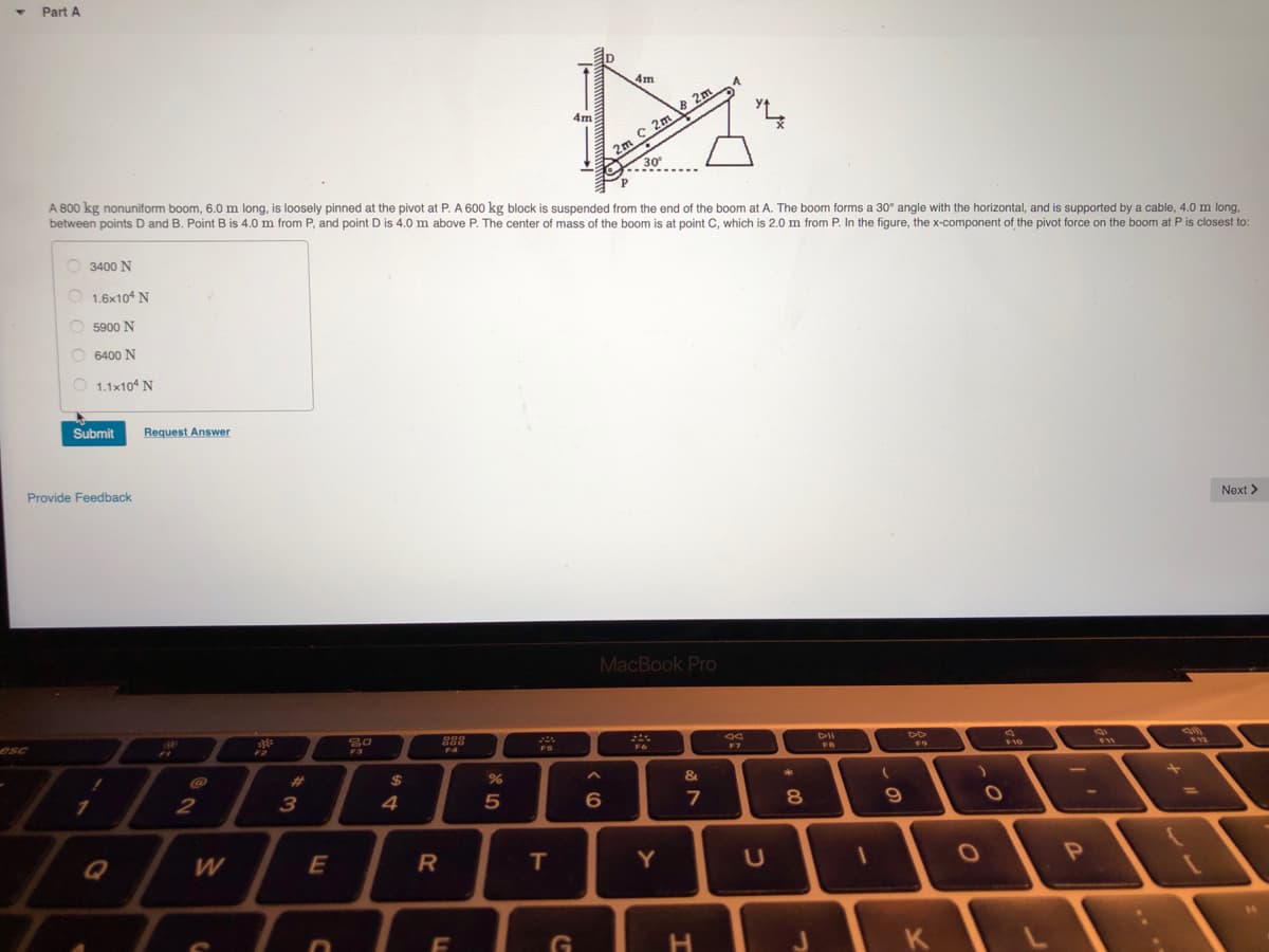 4m
2m C 2m 2m
30
A 800 kg nonuniform boom, 6.0 m long, is loosely pinned at the pivot at P. A 600 kg block is suspended from the end of the boom at A. The boom forms a 30° angle with the horizontal, and is supported by a cable, 4.0 m long,
between points D and B. Point B is 4.0 m from P, and point D is 4.0 m above P. The center of mass of the boom is at point C, which is 2.0 m from P. In the figure, the x-component of the pivot force on the boom at P is closest to:
4m
O 3400 N
O 1.6x10 N
5900 N
O 6400 N
1.1x10 N
Submit
Request Answer
