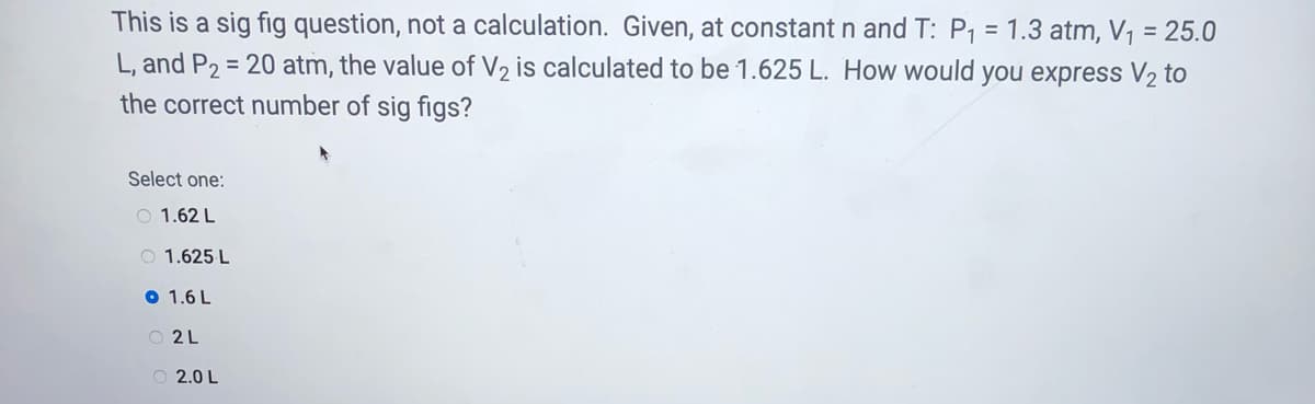 This is a sig fig question, not a calculation. Given, at constant n and T: P1 = 1.3 atm, V, = 25.0
L, and P2 = 20 atm, the value of V2 is calculated to be 1.625 L. How would you express V2 to
the correct number of sig figs?
%3D
Select one:
O 1.62 L
O 1.625 L
O 1.6 L
O 2 L
O 2.0 L
