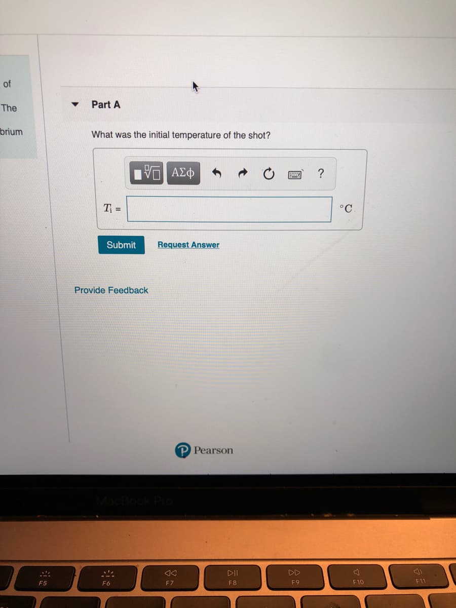of
Part A
The
brium
What was the initial temperature of the shot?
?
T =
°C
Submit
Request Answer
Provide Feedback
P Pearson
DII
DD
F5
F6
F7
F8
F9
F10
F11
圓
