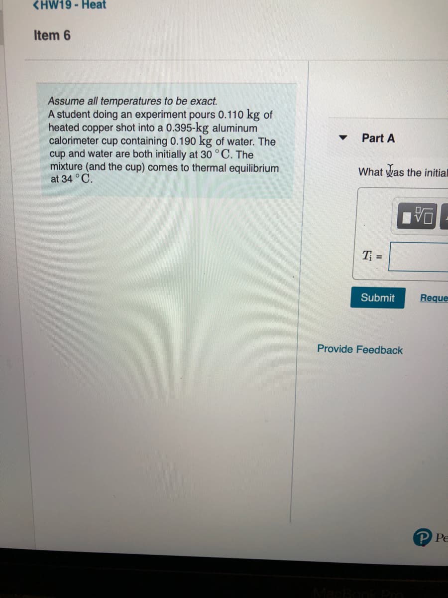 <HW19 - Heat
Item 6
Assume all temperatures to be exact.
A student doing an experiment pours 0.110 kg of
heated copper shot into a 0.395-kg aluminum
calorimeter cup containing 0.190 kg of water. The
cup and water are both initially at 30 °C. The
mixture (and the cup) comes to thermal equilibrium
at 34 °C.
Part A
What was the initial
T =
Submit
Reque
Provide Feedback
P Pe
MacBod
