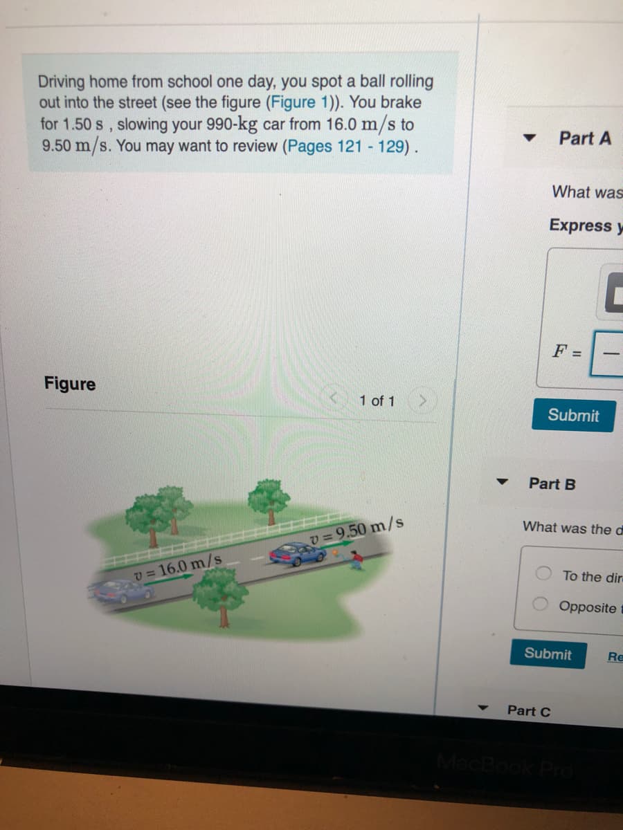 Driving home from school one day, you spot a ball rolling
out into the street (see the figure (Figure 1)). You brake
for 1.50 s, slowing your 990-kg car from 16.0 m/s to
9.50 m/s. You may want to review (Pages 121 129).
Part A
What was
Express y
F =
Figure
1 of 1
Submit
Part B
What was the d
9.50 m/s
v = 16.0 m/s
To the dire
Opposite
Submit
Re
Part C
