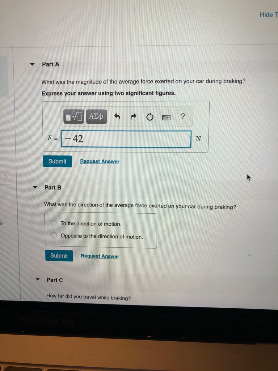 Hide T
Part A
What was the magnitude of the average force exerted on your car during braking?
Express your answer using two significant figures.
ΑΣΦ
?
F =
42
Submit
Request Answer
Part B
What was the direction of the average force exerted on your car during braking?
To the direction of motion.
Opposite to the direction of motion.
Submit
Request Answer
Part C
How far did you travel while braking?
MacBook Pro
