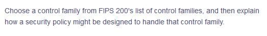Choose a control family from FIPS 200's list of control families, and then explain
how a security policy might be designed to handle that control family.
