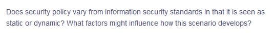 Does security policy vary from information security standards in that it is seen as
static or dynamic? What factors might influence how this scenario develops?