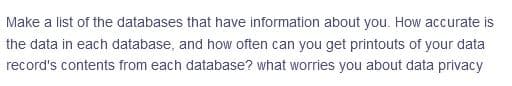 Make a list of the databases that have information about you. How accurate is
the data in each database, and how often can you get printouts of your data
record's contents from each database? what worries you about data privacy