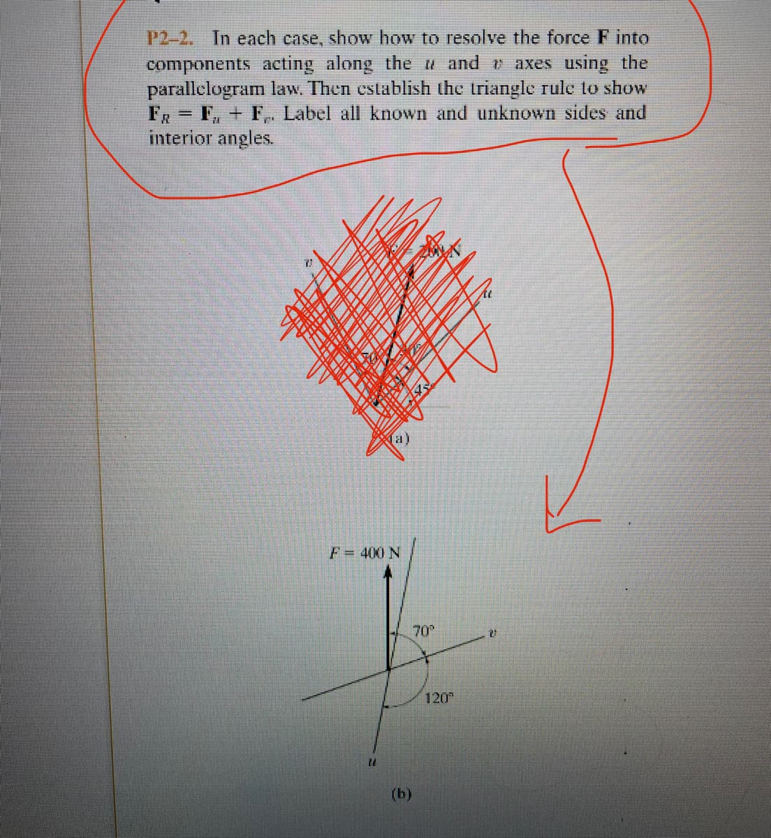 P2-2. In each case, show how to resolve the force F into
components acting along the and r axes using the
parallelogram law. Then cstablish the triangle rule to show
FR= F, + F,, Label all known and unknown sides and
interior angles.
F3D400 N
70
120
(b)
