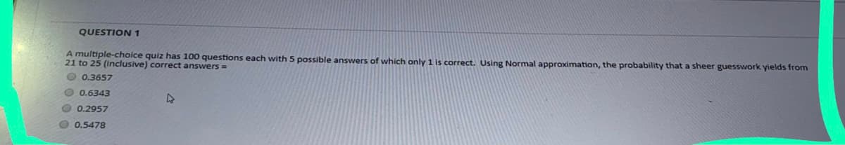 QUESTION 1
A multiple-choice quiz has 100 questions each with 5 possible answers of which only 1 is correct. Using Normal approximation, the probability that a sheer guesswork yields from
21 to 25 (Inclusive) correct answers =
O 0.3657
O 0.6343
O 0.2957
O 0.5478
