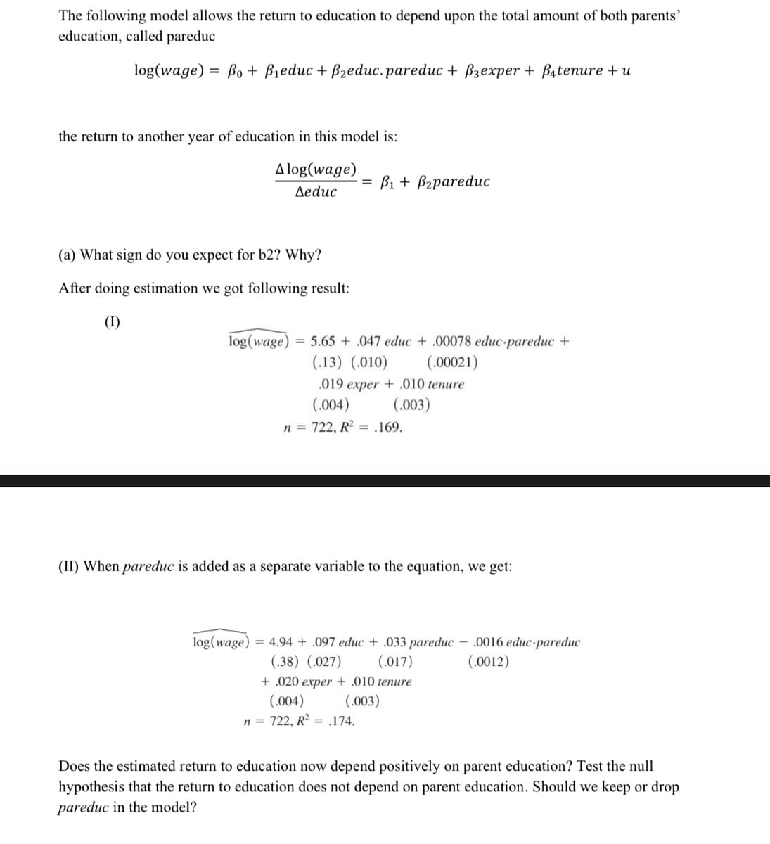 The following model allows the return to education to depend upon the total amount of both parents'
education, called pareduc
log(wage) = Bo + B1educ + Bzeduc.pareduc + Bzexper + Batenure + u
%3D
the return to another year of education in this model is:
A log(wage)
3D В + Bzрareduc
Aeduc
(a) What sign do you expect for b2? Why?
After doing estimation we got following result:
(I)
log(wage) = 5.65 + .047 educ + .00078 educ-pareduc +
(.13) (.010)
(.00021)
.019 exper + .010 tenure
(.004)
(.003)
n = 722, R2 = .169.
(II) When pareduc is added as a separate variable to the equation, we get:
log(wage) = 4.94 + .097 educ + .033 pareduc - .0016 educ-pareduc
(.017)
(.38) (.027)
(.0012)
+ .020 exper + .010 tenure
(.004)
(.003)
n = 722, R² = .174.
Does the estimated return to education now depend positively on parent education? Test the null
hypothesis that the return to education does not depend on parent education. Should we keep or drop
pareduc in the model?
