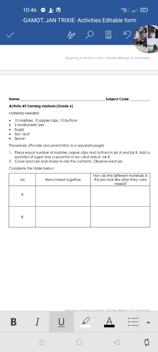 10:46 O 1 @
27
-GAMOT, JAN TRIXIE- Activities Editable form
Teaching Science in Elem. Grades (Biology & Chemistry)
Name:
Subject Code:
Activity #5 Forming mixtures (Grade 6)
Materials needed:
10 marbles, 10 paper clips, 10 buttons
2 small plastic jars
• Sugar
• Saw dust
• Spoon
Procedure: (Provide documentation in a separate page)
1. Place equal number of marbles, paper clips and buttons in jar A and jar B. Add a
spoonful of sugar and a spoonful of saw dust only in Jar B.
2. Cover each jar and shake to mix the contents. Observe each jar.
Complete the table below:
How do the different materials in
Jar
Items mixed together
the jars look like after they were
mixed?
A
Teachina Science in Flem Grades (Bioloav & Chemistrvl
B I U
17
TII
