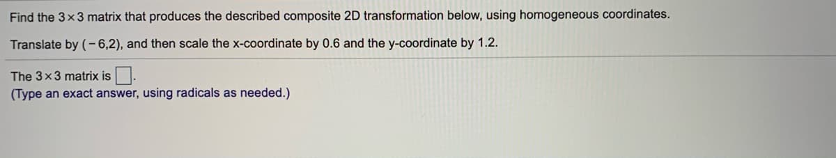 Find the 3x3 matrix that produces the described composite 2D transformation below, using homogeneous coordinates.
Translate by (- 6,2), and then scale the x-coordinate by 0.6 and the y-coordinate by 1.2.
The 3x3 matrix is.
(Type an exact answer, using radicals as needed.)
